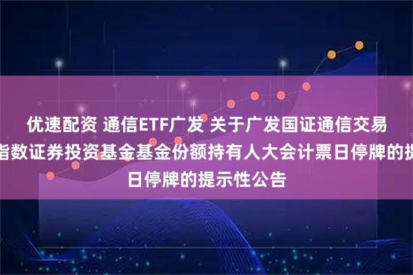 优速配资 通信ETF广发 关于广发国证通信交易型开放式指数证券投资基金基金份额持有人大会计票日停牌的提示性公告