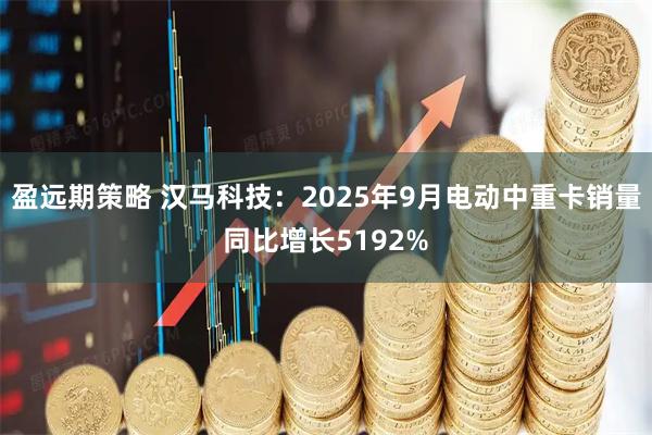 盈远期策略 汉马科技：2025年9月电动中重卡销量同比增长5192%
