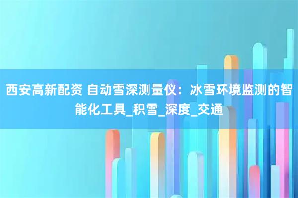 西安高新配资 自动雪深测量仪：冰雪环境监测的智能化工具_积雪_深度_交通