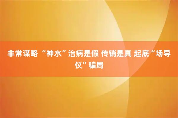 非常谋略 “神水”治病是假 传销是真 起底“场导仪”骗局