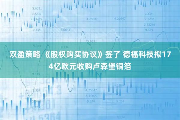 双盈策略 《股权购买协议》签了 德福科技拟174亿欧元收购卢森堡铜箔