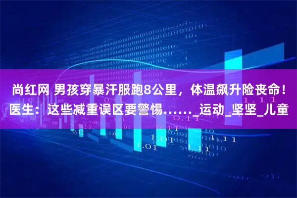 尚红网 男孩穿暴汗服跑8公里，体温飙升险丧命！医生：这些减重误区要警惕……_运动_坚坚_儿童