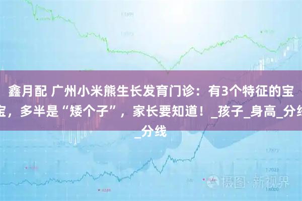鑫月配 广州小米熊生长发育门诊:有3个特征的宝宝,多半是“矮个子”,家长要知道!_孩子_身高_分线