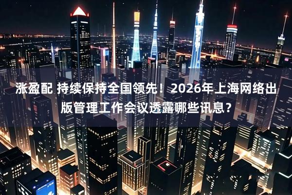 涨盈配 持续保持全国领先！2026年上海网络出版管理工作会议透露哪些讯息？