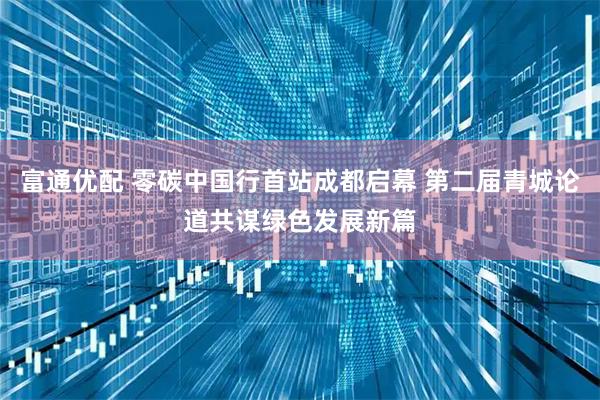 富通优配 零碳中国行首站成都启幕 第二届青城论道共谋绿色发展新篇