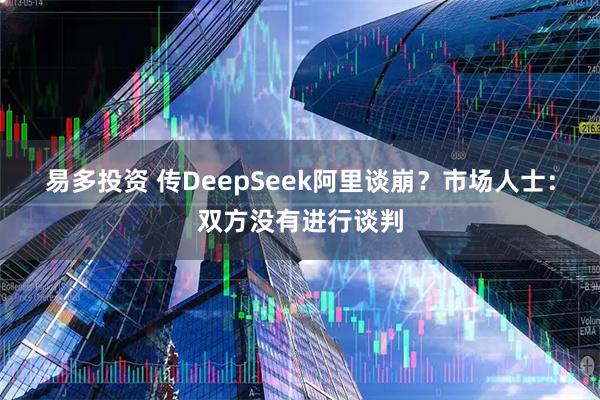 易多投资 传DeepSeek阿里谈崩？市场人士：双方没有进行谈判