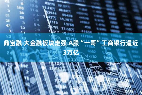 鼎宝融 大金融板块走强 A股“一哥”工商银行逼近3万亿