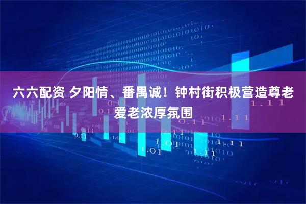 六六配资 夕阳情、番禺诚！钟村街积极营造尊老爱老浓厚氛围