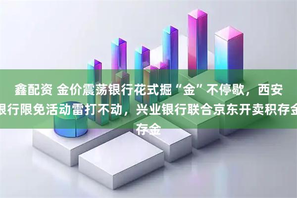鑫配资 金价震荡银行花式掘“金”不停歇，西安银行限免活动雷打不动，兴业银行联合京东开卖积存金