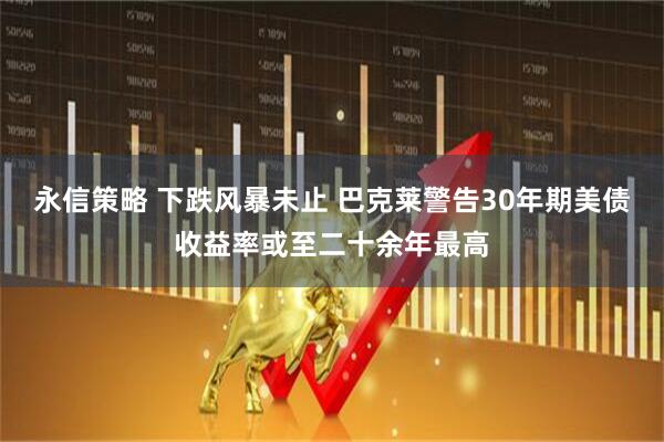 永信策略 下跌风暴未止 巴克莱警告30年期美债收益率或至二十余年最高