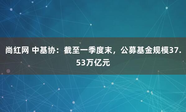 尚红网 中基协：截至一季度末，公募基金规模37.53万亿元