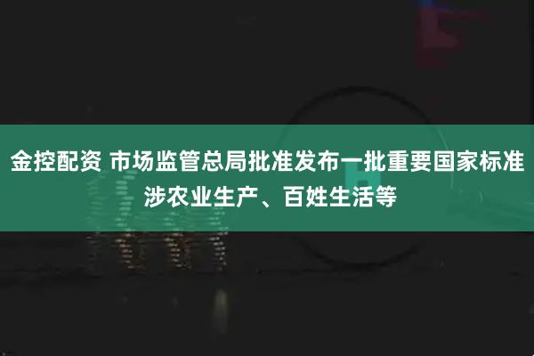 金控配资 市场监管总局批准发布一批重要国家标准 涉农业生产、百姓生活等