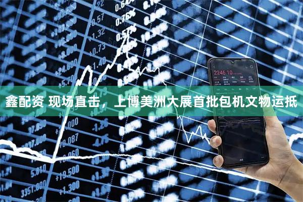 鑫配资 现场直击，上博美洲大展首批包机文物运抵