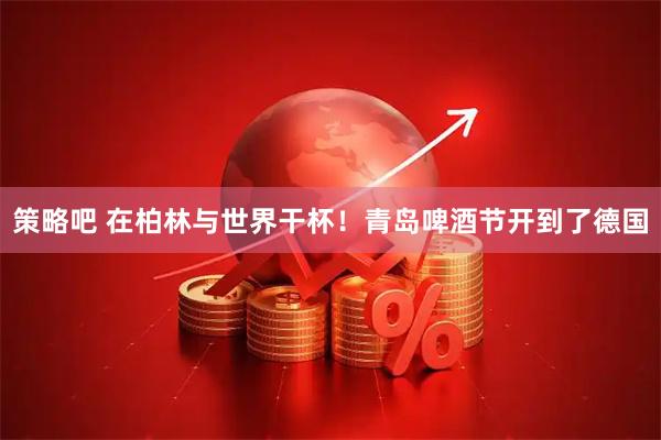 策略吧 在柏林与世界干杯!青岛啤酒节开到了德国
