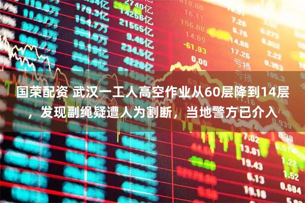 国荣配资 武汉一工人高空作业从60层降到14层，发现副绳疑遭人为割断，当地警方已介入