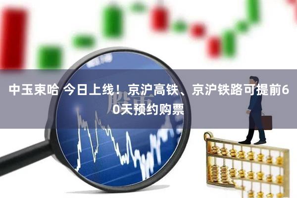 中玉束哈 今日上线!京沪高铁、京沪铁路可提前60天预约购票