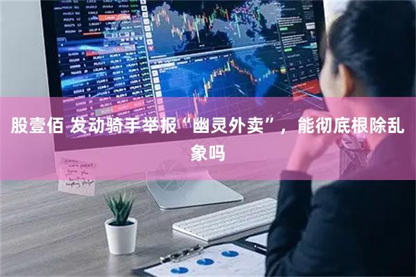 股壹佰 发动骑手举报“幽灵外卖”，能彻底根除乱象吗