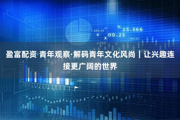 盈富配资 青年观察·解码青年文化风尚｜让兴趣连接更广阔的世界