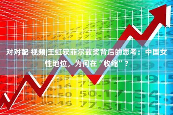 对对配 视频|王虹获菲尔兹奖背后的思考：中国女性地位，为何在“收缩”？