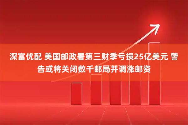 深富优配 美国邮政署第三财季亏损25亿美元 警告或将关闭数千邮局并调涨邮资