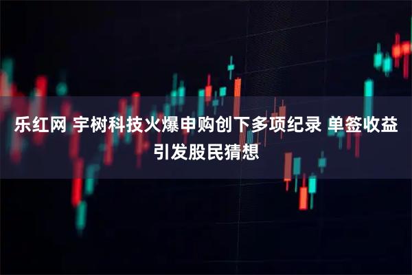 乐红网 宇树科技火爆申购创下多项纪录 单签收益引发股民猜想