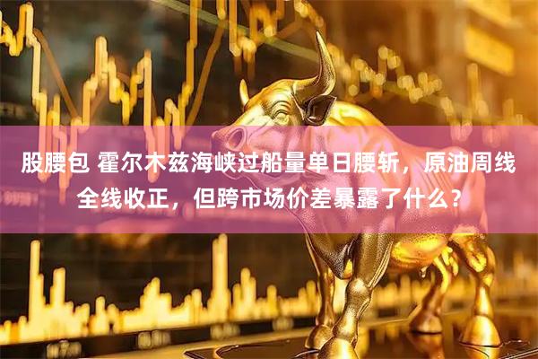 股腰包 霍尔木兹海峡过船量单日腰斩，原油周线全线收正，但跨市场价差暴露了什么？