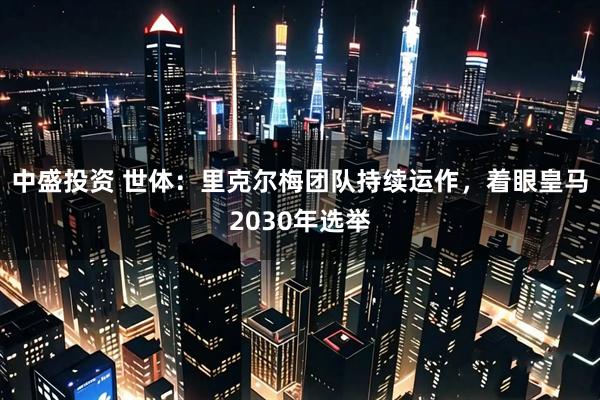 中盛投资 世体：里克尔梅团队持续运作，着眼皇马2030年选举