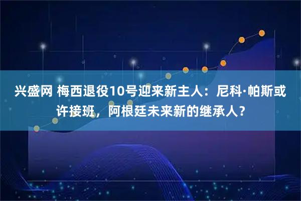 兴盛网 梅西退役10号迎来新主人：尼科·帕斯或许接班，阿根廷未来新的继承人？
